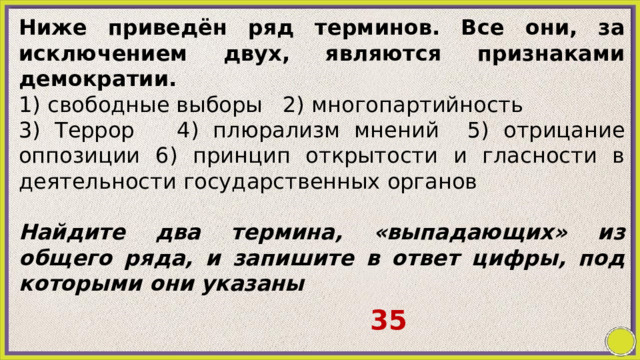 Ниже приведён ряд терминов. Все они, за исключением двух, являются признаками демократии. 1) свободные выборы 2) многопартийность 3) Террор 4) плюрализм мнений 5) отрицание оппозиции 6) принцип открытости и гласности в деятельности государственных органов   Найдите два термина, «выпадающих» из общего ряда, и запишите в ответ цифры, под которыми они указаны   35 
