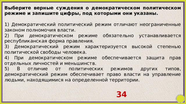 Выберите верные суждения о демократическом политическом режиме и запишите цифры, под которыми они указаны.   1) Демократический политический режим отличают неограниченные законом полномочия власти. 2) При демократическом режиме обязательно устанавливается республиканская форма правления. 3) Демократический режим характеризуется высокой степенью политической свободы человека. 4) При демократическом режиме обеспечивается защита прав отдельных личностей и меньшинств. 5) В отличие от политических режимов других типов, демократический режим обеспечивает право власти на управление людьми, находящимися на определенной территории. 34 
