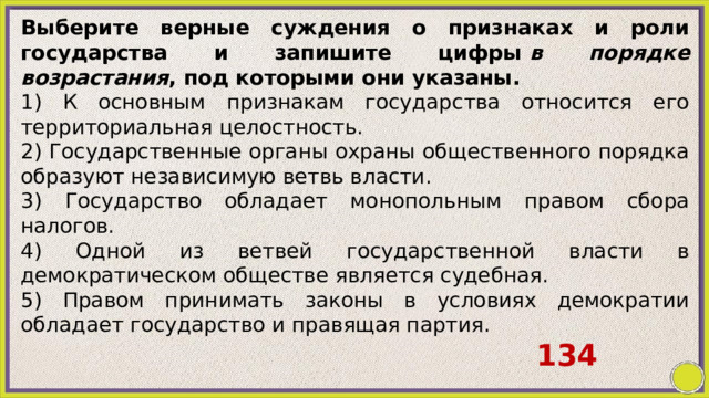 Выберите верные суждения о признаках и роли государства и запишите цифры  в порядке возрастания , под которыми они указаны. 1) К основным признакам государства относится его территориальная целостность. 2) Государственные органы охраны общественного порядка образуют независимую ветвь власти. 3) Государство обладает монопольным правом сбора налогов. 4) Одной из ветвей государственной власти в демократическом обществе является судебная. 5) Правом принимать законы в условиях демократии обладает государство и правящая партия. 134 