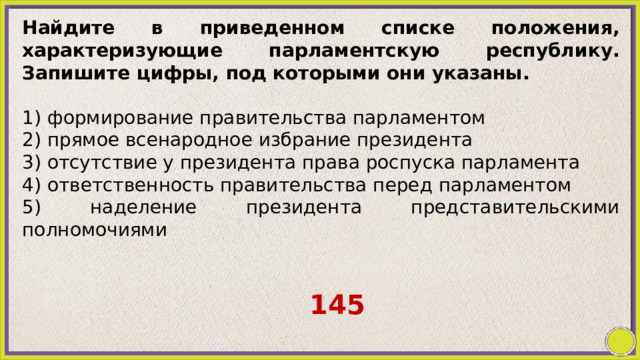Найдите в приведенном списке положения, характеризующие парламентскую республику. Запишите цифры, под которыми они указаны.   1) формирование правительства парламентом 2) прямое всенародное избрание президента 3) отсутствие у президента права роспуска парламента 4) ответственность правительства перед парламентом 5) наделение президента представительскими полномочиями 145 