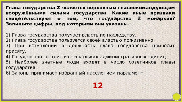 Глава государства Z является верховным главнокомандующим вооружёнными силами государства. Какие иные признаки свидетельствуют о том, что государство Z монархия? Запишите цифры, под которыми они указаны.   1) Глава государства получает власть по наследству. 2) Глава государства пользуется своей властью пожизненно. 3) При вступлении в должность глава государства приносит присягу. 4) Государство состоит из нескольких административных единиц. 5) Наиболее знатные люди входят в число советников главы государства. 6) Законы принимает избранный населением парламент. 12 