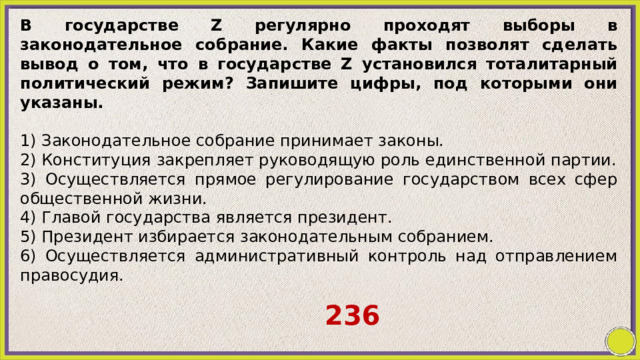 В государстве Z регулярно проходят выборы в законодательное собрание. Какие факты позволят сделать вывод о том, что в государстве Z установился тоталитарный политический режим? Запишите цифры, под которыми они указаны.   1) Законодательное собрание принимает законы. 2) Конституция закрепляет руководящую роль единственной партии. 3) Осуществляется прямое регулирование государством всех сфер общественной жизни. 4) Главой государства является президент. 5) Президент избирается законодательным собранием. 6) Осуществляется административный контроль над отправлением правосудия. 236 