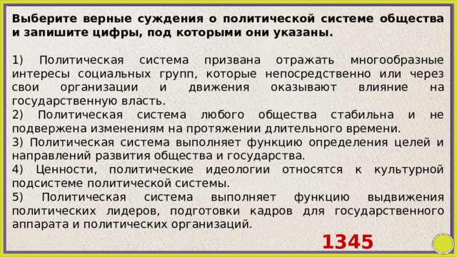 Выберите верные суждения о политической системе общества и запишите цифры, под которыми они указаны.   1) Политическая система призвана отражать многообразные интересы социальных групп, которые непосредственно или через свои организации и движения оказывают влияние на государственную власть. 2) Политическая система любого общества стабильна и не подвержена изменениям на протяжении длительного времени. 3) Политическая система выполняет функцию определения целей и направлений развития общества и государства. 4) Ценности, политические идеологии относятся к культурной подсистеме политической системы. 5) Политическая система выполняет функцию выдвижения политических лидеров, подготовки кадров для государственного аппарата и политических организаций. 1345 
