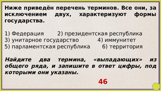 Ниже приведён перечень терминов. Все они, за исключением двух, характеризуют формы государства.   1) Федерация 2) президентская республика 3) унитарное государство 4) иммунитет 5) парламентская республика 6) территория   Найдите два термина, «выпадающих» из общего ряда, и запишите в ответ цифры, под которыми они указаны.   46 
