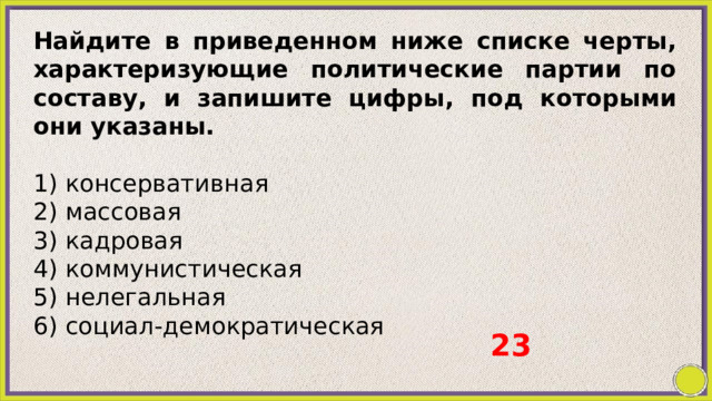 Найдите в приведенном ниже списке черты, характеризующие политические партии по составу, и запишите цифры, под которыми они указаны.   1) консервативная 2) массовая 3) кадровая 4) коммунистическая 5) нелегальная 6) социал-демократическая 23 