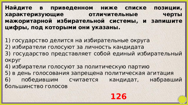 Найдите в приведенном ниже списке позиции, характеризующие отличительные черты мажоритарной избирательной системы, и запишите цифры, под которыми они указаны.   1) государство делится на избирательные округа 2) избиратели голосуют за личность кандидата 3) государство представляет собой единый избирательный округ 4) избиратели голосуют за политическую партию 5) в день голосования запрещена политическая агитация 6) победившим считается кандидат, набравший большинство голосов 126 