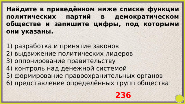 Найдите в приведённом ниже списке функции политических партий в демократическом обществе и запишите цифры, под которыми они указаны.   1) разработка и принятие законов 2) выдвижение политических лидеров 3) оппонирование правительству 4) контроль над денежной системой 5) формирование правоохранительных органов 6) представление определённых групп общества   236 