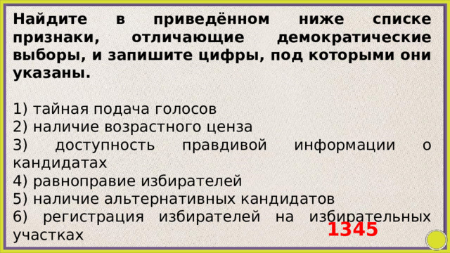 Найдите в приведённом ниже списке признаки, отличающие демократические выборы, и запишите цифры, под которыми они указаны.   1) тайная подача голосов 2) наличие возрастного ценза 3) доступность правдивой информации о кандидатах 4) равноправие избирателей 5) наличие альтернативных кандидатов 6) регистрация избирателей на избирательных участках 1345 