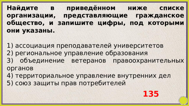 Найдите в приведённом ниже списке организации, представляющие гражданское общество, и запишите цифры, под которыми они указаны.   1) ассоциация преподавателей университетов 2) региональное управление образования 3) объединение ветеранов правоохранительных органов 4) территориальное управление внутренних дел 5) союз защиты прав потребителей 135 