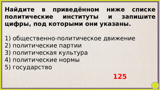 Найдите в приведённом ниже списке политические институты и запишите цифры, под которыми они указаны.   1) общественно-политическое движение 2) политические партии 3) политическая культура 4) политические нормы 5) государство 125 