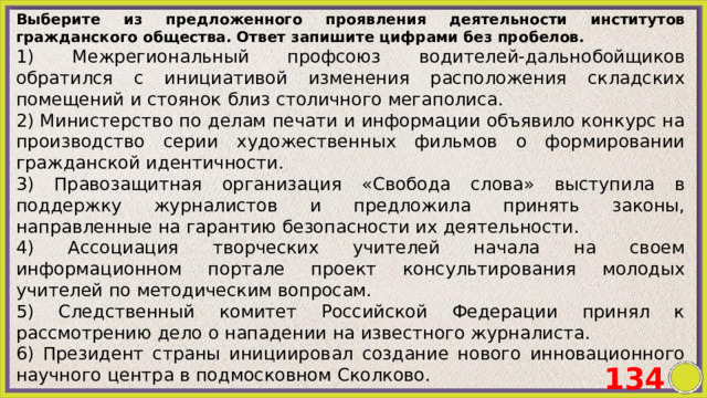 Выберите из предложенного проявления деятельности институтов гражданского общества. Ответ запишите цифрами без пробелов. 1) Межрегиональный профсоюз водителей-дальнобойщиков обратился с инициативой изменения расположения складских помещений и стоянок близ столичного мегаполиса. 2) Министерство по делам печати и информации объявило конкурс на производство серии художественных фильмов о формировании гражданской идентичности. 3) Правозащитная организация «Свобода слова» выступила в поддержку журналистов и предложила принять законы, направленные на гарантию безопасности их деятельности. 4) Ассоциация творческих учителей начала на своем информационном портале проект консультирования молодых учителей по методическим вопросам. 5) Следственный комитет Российской Федерации принял к рассмотрению дело о нападении на известного журналиста. 6) Президент страны инициировал создание нового инновационного научного центра в подмосковном Сколково. 134 