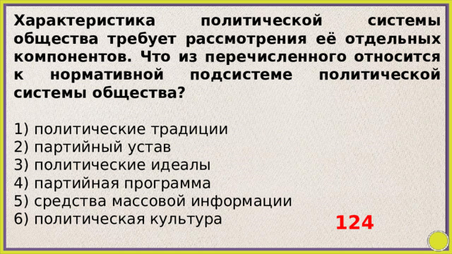 Характеристика политической системы общества требует рассмотрения её отдельных компонентов. Что из перечисленного относится к нормативной подсистеме политической системы общества?   1) политические традиции 2) партийный устав 3) политические идеалы 4) партийная программа 5) средства массовой информации 6) политическая культура 124 