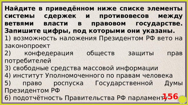 Найдите в приведённом ниже списке элементы системы сдержек и противовесов между ветвями власти в правовом государстве. Запишите цифры, под которыми они указаны. 1) возможность наложения Президентом РФ вето на законопроект 2) конфедерация обществ защиты прав потребителей 3) свободные средства массовой информации 4) институт Уполномоченного по правам человека 5) право роспуска Государственной Думы Президентом РФ 6) подотчётность Правительства РФ парламенту 156 