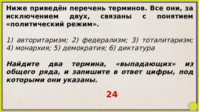Ниже приведён перечень терминов. Все они, за исключением двух, связаны с понятием «политический режим».   1) авторитаризм; 2) федерализм; 3) тоталитаризм; 4) монархия; 5) демократия; 6) диктатура   Найдите два термина, «выпадающих» из общего ряда, и запишите в ответ цифры, под которыми они указаны. 24 