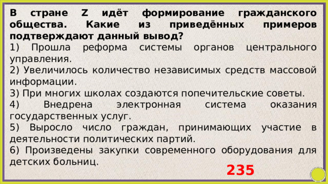 В стране Z идёт формирование гражданского общества. Какие из приведённых примеров подтверждают данный вывод? 1) Прошла реформа системы органов центрального управления. 2) Увеличилось количество независимых средств массовой информации. 3) При многих школах создаются попечительские советы. 4) Внедрена электронная система оказания государственных услуг. 5) Выросло число граждан, принимающих участие в деятельности политических партий. 6) Произведены закупки современного оборудования для детских больниц. 235 