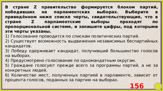 В стране Z правительство формируется блоком партий, победивших на парламентских выборах. Выберите в приведённом ниже списке черты, свидетельствующие, что в стране Z парламентские выборы проходят по пропорциональной системе, и запишите цифры, под которыми эти черты указаны. 1) Голосование проводится по спискам политических партий. 2) Существует возможность выдвижения независимых беспартийных кандидатов. 3) Победу одерживает кандидат, получивший большинство голосов на выборах. 4) Предусмотрено голосование по одномандатным округам. 5) Граждане голосуют прежде всего за программы партий, а не за конкретных людей. 6) Количество мест, полученных партией в парламенте, зависит от процента голосов, поданных за партию на выборах. 156 