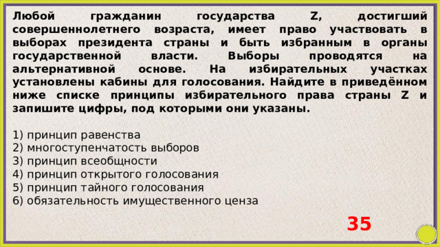 Любой гражданин государства Z, достигший совершеннолетнего возраста, имеет право участвовать в выборах президента страны и быть избранным в органы государственной власти. Выборы проводятся на альтернативной основе. На избирательных участках установлены кабины для голосования. Найдите в приведённом ниже списке принципы избирательного права страны Z и запишите цифры, под которыми они указаны.   1) принцип равенства 2) многоступенчатость выборов 3) принцип всеобщности 4) принцип открытого голосования 5) принцип тайного голосования 6) обязательность имущественного ценза 35 
