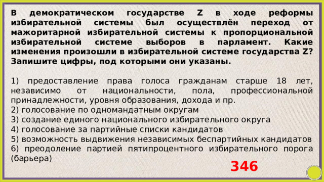 В демократическом государстве Z в ходе реформы избирательной системы был осуществлён переход от мажоритарной избирательной системы к пропорциональной избирательной системе выборов в парламент. Какие изменения произошли в избирательной системе государства Z? Запишите цифры, под которыми они указаны.   1) предоставление права голоса гражданам старше 18 лет, независимо от национальности, пола, профессиональной принадлежности, уровня образования, дохода и пр. 2) голосование по одномандатным округам 3) создание единого национального избирательного округа 4) голосование за партийные списки кандидатов 5) возможность выдвижения независимых беспартийных кандидатов 6) преодоление партией пятипроцентного избирательного порога (барьера) 346 