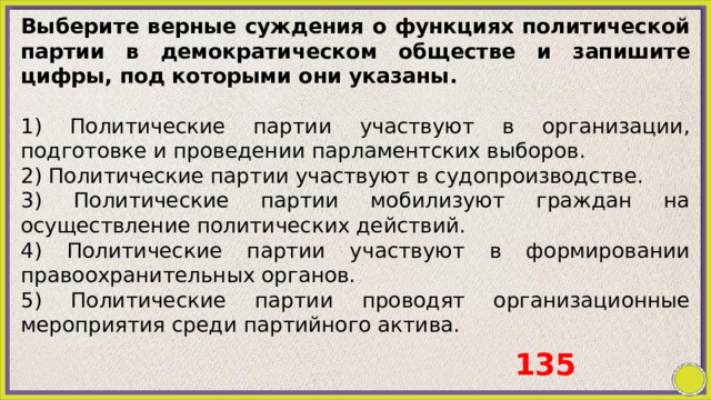 Выберите верные суждения о функциях политической партии в демократическом обществе и запишите цифры, под которыми они указаны.   1) Политические партии участвуют в организации, подготовке и проведении парламентских выборов. 2) Политические партии участвуют в судопроизводстве. 3) Политические партии мобилизуют граждан на осуществление политических действий. 4) Политические партии участвуют в формировании правоохранительных органов. 5) Политические партии проводят организационные мероприятия среди партийного актива. 135 