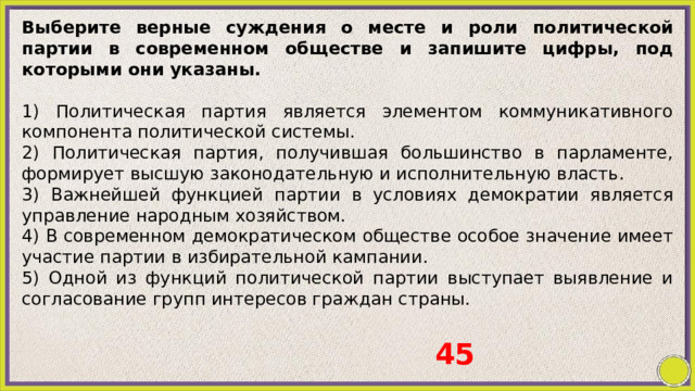 Выберите верные суждения о месте и роли политической партии в современном обществе и запишите цифры, под которыми они указаны.   1) Политическая партия является элементом коммуникативного компонента политической системы. 2) Политическая партия, получившая большинство в парламенте, формирует высшую законодательную и исполнительную власть. 3) Важнейшей функцией партии в условиях демократии является управление народным хозяйством. 4) В современном демократическом обществе особое значение имеет участие партии в избирательной кампании. 5) Одной из функций политической партии выступает выявление и согласование групп интересов граждан страны. 45 