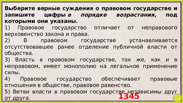 Выберите верные суждения о правовом государстве и запишите цифры  в порядке возрастания , под которыми они указаны. 1) Правовое государство отличает от неправового верховенство закона и права. 2) В правовом государстве устанавливается отсутствовавшее ранее отделение публичной власти от общества. 3) Власть в правовом государстве, так же, как и в неправовом, имеет монополию на легальное применение силы. 4) Правовое государство обеспечивает правовые отношения в обществе, правовое равенство. 5) Ветви власти в правовом государстве независимы друг от друга. 1345 
