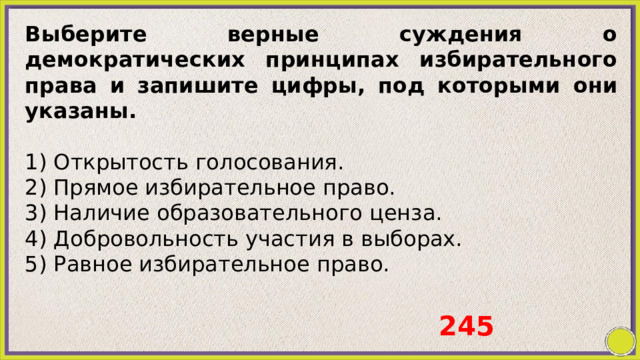 Выберите верные суждения о демократических принципах избирательного права и запишите цифры, под которыми они указаны.   1) Открытость голосования. 2) Прямое избирательное право. 3) Наличие образовательного ценза. 4) Добровольность участия в выборах. 5) Равное избирательное право.   245 