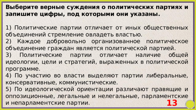 Выберите верные суждения о политических партиях и запишите цифры, под которыми они указаны.   1) Политические партии отличает от иных общественных объединений стремление овладеть властью. 2) Каждое добровольно организованное политическое объединение граждан является политической партией. 3) Политические партии отличает наличие общей идеологии, цели и стратегий, выраженных в политической программе. 4) По участию во власти выделяют партии либеральные, консервативные, коммунистические. 5) По идеологической ориентации различают правящие и оппозиционные, легальные и нелегальные, парламентские и непарламентские партии. 13 