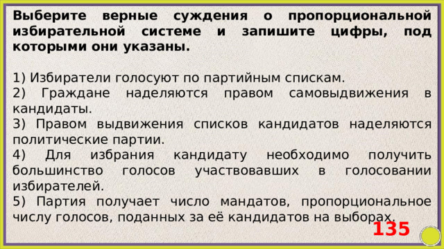 Выберите верные суждения о пропорциональной избирательной системе и запишите цифры, под которыми они указаны.   1) Избиратели голосуют по партийным спискам. 2) Граждане наделяются правом самовыдвижения в кандидаты. 3) Правом выдвижения списков кандидатов наделяются политические партии. 4) Для избрания кандидату необходимо получить большинство голосов участвовавших в голосовании избирателей. 5) Партия получает число мандатов, пропорциональное числу голосов, поданных за её кандидатов на выборах. 135 