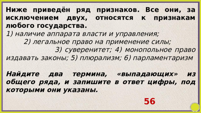 Ниже приведён ряд признаков. Все они, за исключением двух, относятся к признакам любого государства. 1) наличие аппарата власти и управления; 2) легальное право на применение силы; 3) суверенитет; 4) монопольное право издавать законы; 5) плюрализм; 6) парламентаризм   Найдите два термина, «выпадающих» из общего ряда, и запишите в ответ цифры, под которыми они указаны. 56 