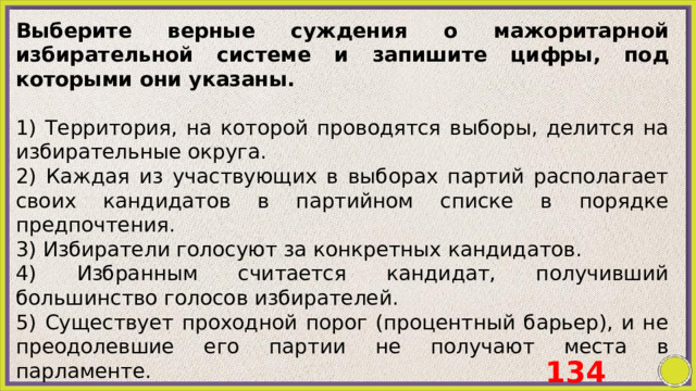 Выберите верные суждения о мажоритарной избирательной системе и запишите цифры, под которыми они указаны.   1) Территория, на которой проводятся выборы, делится на избирательные округа. 2) Каждая из участвующих в выборах партий располагает своих кандидатов в партийном списке в порядке предпочтения. 3) Избиратели голосуют за конкретных кандидатов. 4) Избранным считается кандидат, получивший большинство голосов избирателей. 5) Существует проходной порог (процентный барьер), и не преодолевшие его партии не получают места в парламенте. 134 