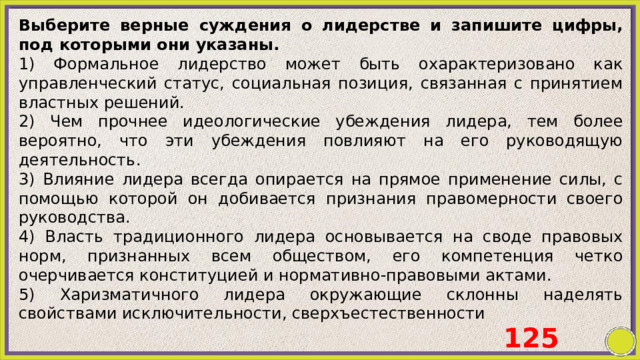 Выберите верные суждения о лидерстве и запишите цифры, под которыми они указаны. 1) Формальное лидерство может быть охарактеризовано как управленческий статус, социальная позиция, связанная с принятием властных решений. 2) Чем прочнее идеологические убеждения лидера, тем более вероятно, что эти убеждения повлияют на его руководящую деятельность.  3) Влияние лидера всегда опирается на прямое применение силы, с помощью которой он добивается признания правомерности своего руководства. 4) Власть традиционного лидера основывается на своде правовых норм, признанных всем обществом, его компетенция четко очерчивается конституцией и нормативно-правовыми актами. 5) Харизматичного лидера окружающие склонны наделять свойствами исключительности, сверхъестественности 125 
