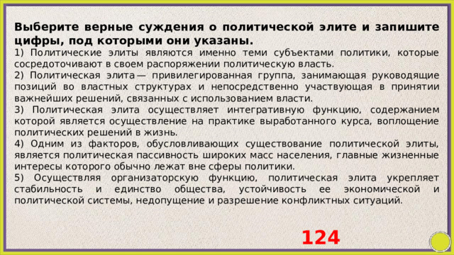 Выберите верные суждения о политической элите и запишите цифры, под которыми они указаны. 1) Политические элиты являются именно теми субъектами политики, которые сосредоточивают в своем распоряжении политическую власть. 2) Политическая элита — привилегированная группа, занимающая руководящие позиций во властных структурах и непосредственно участвующая в принятии важнейших решений, связанных с использованием власти. 3) Политическая элита осуществляет интегративную функцию, содержанием которой является осуществление на практике выработанного курса, воплощение политических решений в жизнь. 4) Одним из факторов, обусловливающих существование политической элиты, является политическая пассивность широких масс населения, главные жизненные интересы которого обычно лежат вне сферы политики. 5) Осуществляя организаторскую функцию, политическая элита укрепляет стабильность и единство общества, устойчивость ее экономической и политической системы, недопущение и разрешение конфликтных ситуаций. 124 