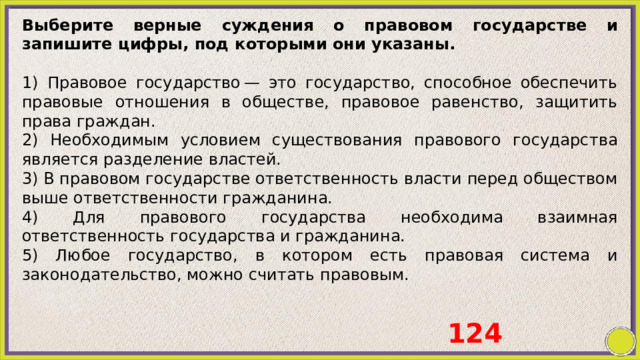 Выберите верные суждения о правовом государстве и запишите цифры, под которыми они указаны.   1) Правовое государство — это государство, способное обеспечить правовые отношения в обществе, правовое равенство, защитить права граждан.  2) Необходимым условием существования правового государства является разделение властей. 3) В правовом государстве ответственность власти перед обществом выше ответственности гражданина. 4) Для правового государства необходима взаимная ответственность государства и гражданина. 5) Любое государство, в котором есть правовая система и законодательство, можно считать правовым. 124 
