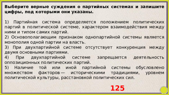 Выберите верные суждения о партийных системах и запишите цифры, под которыми они указаны.   1) Партийная система определяется положением политических партий в политической системе, характером взаимодействия между ними и типом самих партий. 2) Основополагающим признаком однопартийной системы является монополия одной партии на власть. 3) При двухпартийной системе отсутствует конкуренция между двумя основными партиями. 4) При двухпартийной системе запрещается деятельность оппозиционных политических партий. 5) Наличие той или иной партийной системы обусловлено множеством факторов — историческими традициями, уровнем политической культуры, расстановкой политических сил. 125 