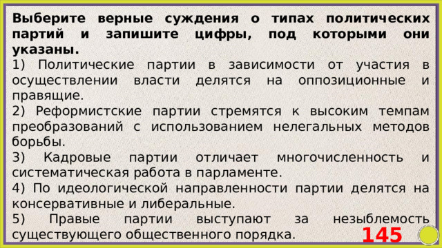Выберите верные суждения о типах политических партий и запишите цифры, под которыми они указаны. 1) Политические партии в зависимости от участия в осуществлении власти делятся на оппозиционные и правящие. 2) Реформистские партии стремятся к высоким темпам преобразований с использованием нелегальных методов борьбы. 3) Кадровые партии отличает многочисленность и систематическая работа в парламенте. 4) По идеологической направленности партии делятся на консервативные и либеральные. 5) Правые партии выступают за незыблемость существующего общественного порядка. 145 