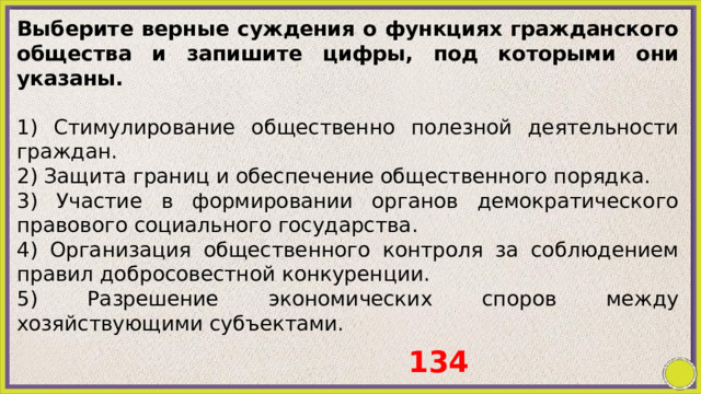 Выберите верные суждения о функциях гражданского общества и запишите цифры, под которыми они указаны.   1) Стимулирование общественно полезной деятельности граждан. 2) Защита границ и обеспечение общественного порядка. 3) Участие в формировании органов демократического правового социального государства. 4) Организация общественного контроля за соблюдением правил добросовестной конкуренции. 5) Разрешение экономических споров между хозяйствующими субъектами. 134 