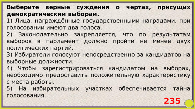 Выберите верные суждения о чертах, присущих демократическим выборам. 1) Лица, награждённые государственными наградами, при голосовании имеют два голоса. 2) Законодательно закрепляется, что по результатам выборов в парламент должно пройти не менее двух политических партий. 3) Избиратели голосуют непосредственно за кандидатов на выборные должности. 4) Чтобы зарегистрироваться кандидатом на выборах, необходимо предоставить положительную характеристику с места работы. 5) На избирательных участках обеспечивается тайна голосования. 235 