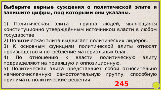Выберите верные суждения о политической элите и запишите цифры, под которыми они указаны.   1) Политическая элита — группа людей, являющаяся конституционно утверждённым источником власти в любом государстве. 2) Политическая элита выдвигает политических лидеров. 3) К основным функциям политической элиты относят производство и потребление материальных благ. 4) По отношению к власти политическую элиту подразделяют на правящую и оппозиционную. 5) Политическая элита представляет собой относительно немногочисленную самостоятельную группу, способную принимать политические решения. 245 