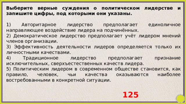 Выберите верные суждения о политическом лидерстве и запишите цифры, под которыми они указаны.   1) Авторитарное лидерство предполагает единоличное направляющее воздействие лидера на подчинённых. 2) Демократическое лидерство предполагает учёт лидером мнений членов организации. 3) Эффективность деятельности лидеров определяется только их личностными качествами. 4) Традиционное лидерство предполагает признание исключительных, сверхъестественных качеств лидера. 5) Политическим лидером в современном обществе становится, как правило, человек, чьи качества оказываются наиболее востребованными в конкретной ситуации. 125 