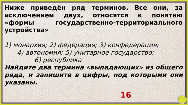 Ниже приведён ряд терминов. Все они, за исключением двух, относятся к понятию «формы государственно-территориального устройства»   1) монархия; 2) федерация; 3) конфедерация; 4) автономия; 5) унитарное государство; 6) республика Найдите два термина «выпадающих» из общего ряда, и запишите в цифры, под которыми они указаны. 16 