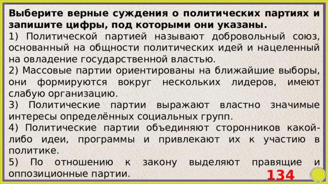 Выберите верные суждения о политических партиях и запишите цифры, под которыми они указаны. 1) Политической партией называют добровольный союз, основанный на общности политических идей и нацеленный на овладение государственной властью. 2) Массовые партии ориентированы на ближайшие выборы, они формируются вокруг нескольких лидеров, имеют слабую организацию. 3) Политические партии выражают властно значимые интересы определённых социальных групп. 4) Политические партии объединяют сторонников какой-либо идеи, программы и привлекают их к участию в политике. 5) По отношению к закону выделяют правящие и оппозиционные партии. 134 