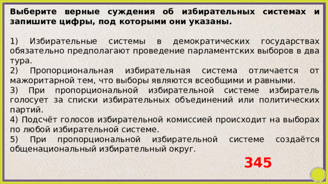 Выберите верные суждения об избирательных системах и запишите цифры, под которыми они указаны.   1) Избирательные системы в демократических государствах обязательно предполагают проведение парламентских выборов в два тура. 2) Пропорциональная избирательная система отличается от мажоритарной тем, что выборы являются всеобщими и равными. 3) При пропорциональной избирательной системе избиратель голосует за списки избирательных объединений или политических партий. 4) Подсчёт голосов избирательной комиссией происходит на выборах по любой избирательной системе. 5) При пропорциональной избирательной системе создаётся общенациональный избирательный округ.   345 