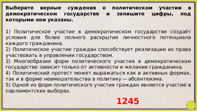 Выберите верные суждения о политическом участии в демократическом государстве и запишите цифры, под которыми они указаны.   1) Политическое участие в демократическом государстве создаёт условия для более полного раскрытия личностного потенциала каждого гражданина. 2) Политическое участие граждан способствует реализации их права участвовать в управлении государством. 3) Многообразие форм политического участия в демократическом государстве зависит только от активности и желания гражданина. 4) Политический протест может выражаться как в активных формах, так и в форме невмешательства в политику — абсентеизма. 5) Одной из форм политического участия граждан является участие в парламентских выборах. 1245 