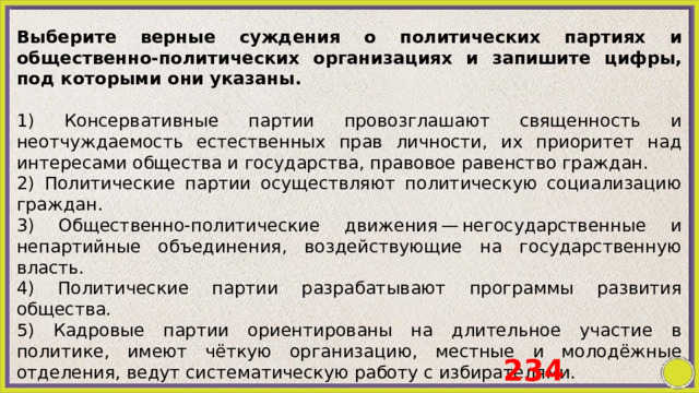 Выберите верные суждения о политических партиях и общественно-политических организациях и запишите цифры, под которыми они указаны.   1) Консервативные партии провозглашают священность и неотчуждаемость естественных прав личности, их приоритет над интересами общества и государства, правовое равенство граждан. 2) Политические партии осуществляют политическую социализацию граждан. 3) Общественно-политические движения — негосударственные и непартийные объединения, воздействующие на государственную власть. 4) Политические партии разрабатывают программы развития общества. 5) Кадровые партии ориентированы на длительное участие в политике, имеют чёткую организацию, местные и молодёжные отделения, ведут систематическую работу с избирателями. 234 