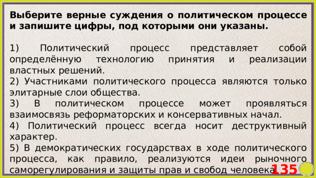 Выберите верные суждения о политическом процессе и запишите цифры, под которыми они указаны.   1) Политический процесс представляет собой определённую технологию принятия и реализации властных решений. 2) Участниками политического процесса являются только элитарные слои общества. 3) В политическом процессе может проявляться взаимосвязь реформаторских и консервативных начал. 4) Политический процесс всегда носит деструктивный характер. 5) В демократических государствах в ходе политического процесса, как правило, реализуются идеи рыночного саморегулирования и защиты прав и свобод человека. 135 