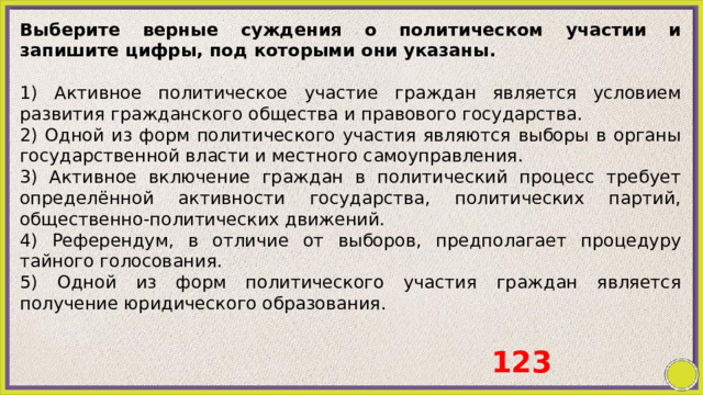 Выберите верные суждения о политическом участии и запишите цифры, под которыми они указаны.   1) Активное политическое участие граждан является условием развития гражданского общества и правового государства. 2) Одной из форм политического участия являются выборы в органы государственной власти и местного самоуправления. 3) Активное включение граждан в политический процесс требует определённой активности государства, политических партий, общественно-политических движений. 4) Референдум, в отличие от выборов, предполагает процедуру тайного голосования. 5) Одной из форм политического участия граждан является получение юридического образования. 123 