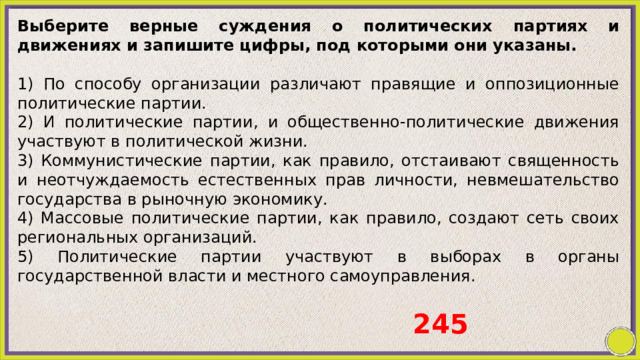 Выберите верные суждения о политических партиях и движениях и запишите цифры, под которыми они указаны.   1) По способу организации различают правящие и оппозиционные политические партии. 2) И политические партии, и общественно-политические движения участвуют в политической жизни. 3) Коммунистические партии, как правило, отстаивают священность и неотчуждаемость естественных прав личности, невмешательство государства в рыночную экономику. 4) Массовые политические партии, как правило, создают сеть своих региональных организаций. 5) Политические партии участвуют в выборах в органы государственной власти и местного самоуправления. 245 
