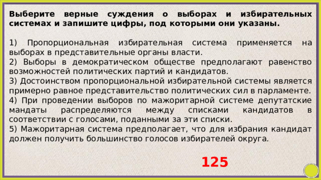 Выберите верные суждения о выборах и избирательных системах и запишите цифры, под которыми они указаны.   1) Пропорциональная избирательная система применяется на выборах в представительные органы власти. 2) Выборы в демократическом обществе предполагают равенство возможностей политических партий и кандидатов. 3) Достоинством пропорциональной избирательной системы является примерно равное представительство политических сил в парламенте. 4) При проведении выборов по мажоритарной системе депутатские мандаты распределяются между списками кандидатов в соответствии с голосами, поданными за эти списки. 5) Мажоритарная система предполагает, что для избрания кандидат должен получить большинство голосов избирателей округа. 125 