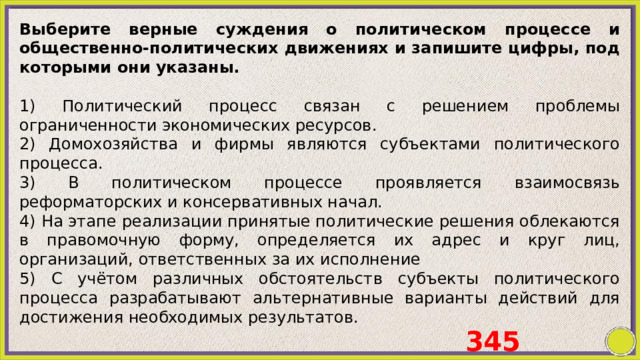 Выберите верные суждения о политическом процессе и общественно-политических движениях и запишите цифры, под которыми они указаны.   1) Политический процесс связан с решением проблемы ограниченности экономических ресурсов. 2) Домохозяйства и фирмы являются субъектами политического процесса. 3) B политическом процессе проявляется взаимосвязь реформаторских и консервативных начал. 4) На этапе реализации принятые политические решения облекаются в правомочную форму, определяется их адрес и круг лиц, организаций, ответственных за их исполнение 5) C учётом различных обстоятельств субъекты политического процесса разрабатывают альтернативные варианты действий для достижения необходимых результатов. 345 
