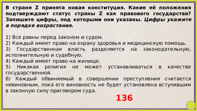 В стране Z принята новая конституция. Какие её положения подтверждают статус страны Z как правового государства? Запишите цифры, под которыми они указаны.  Цифры укажите в порядке возрастания.   1) Все равны перед законом и судом. 2) Каждый имеет право на охрану здоровья и медицинскую помощь. 3) Государственная власть разделяется на законодательную, исполнительную и судебную. 4) Каждый имеет право на жилище. 5) Никакая религия не может устанавливаться в качестве государственной. 6) Каждый обвиняемый в совершении преступления считается невиновным, пока его виновность не будет установлена вступившим в законную силу приговором суда. 136 